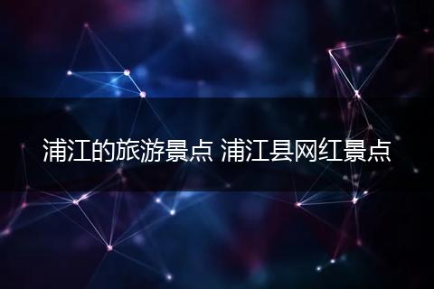 浦江的旅游景点 浦江县网红景点
