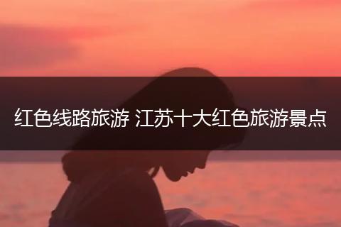 红色线路旅游 江苏十大红色旅游景点