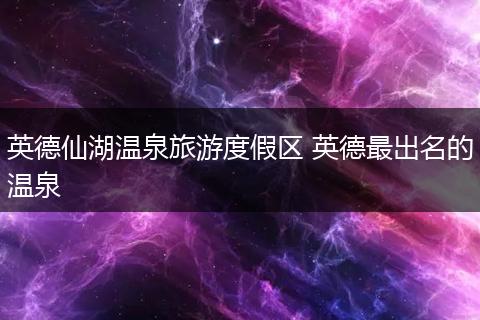英德仙湖温泉旅游度假区 英德最出名的温泉