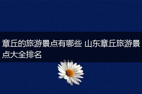 章丘的旅游景点有哪些 山东章丘旅游景点大全排名