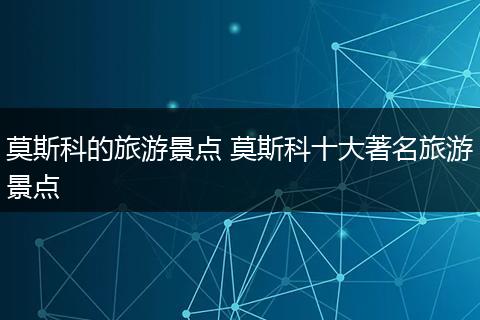 莫斯科的旅游景点 莫斯科十大著名旅游景点