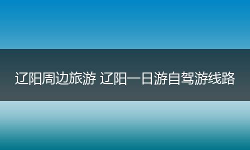 辽阳周边旅游 辽阳一日游自驾游线路