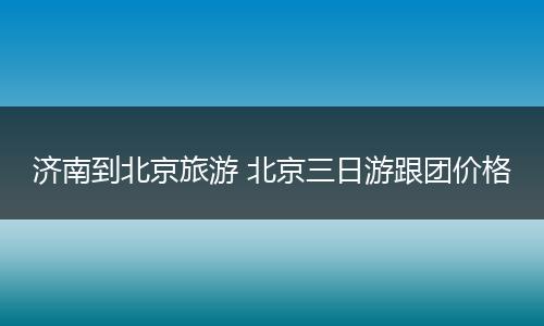 济南到北京旅游 北京三日游跟团价格