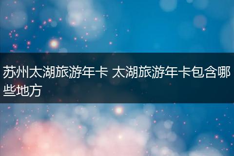 苏州太湖旅游年卡 太湖旅游年卡包含哪些地方