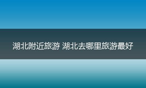 湖北附近旅游 湖北去哪里旅游最好