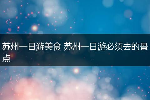 苏州一日游美食 苏州一日游必须去的景点