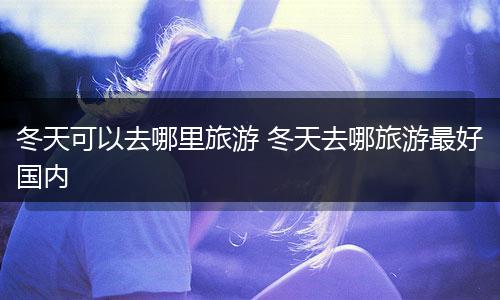 冬天可以去哪里旅游 冬天去哪旅游最好国内