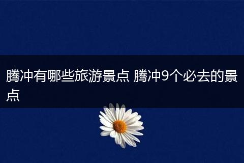 腾冲有哪些旅游景点 腾冲9个必去的景点