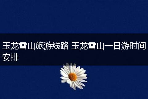 玉龙雪山旅游线路 玉龙雪山一日游时间安排