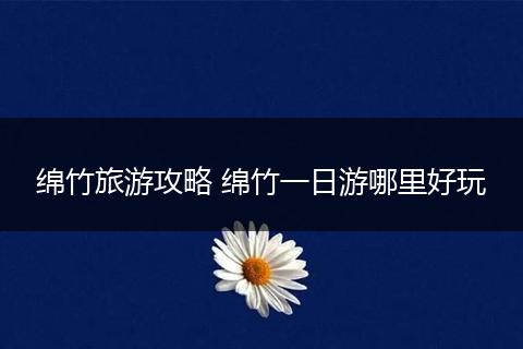 绵竹旅游攻略 绵竹一日游哪里好玩