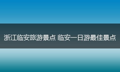浙江临安旅游景点 临安一日游最佳景点