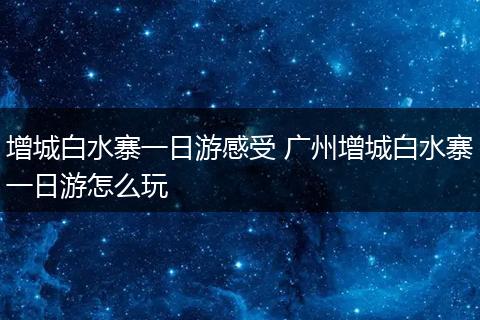 增城白水寨一日游感受 广州增城白水寨一日游怎么玩