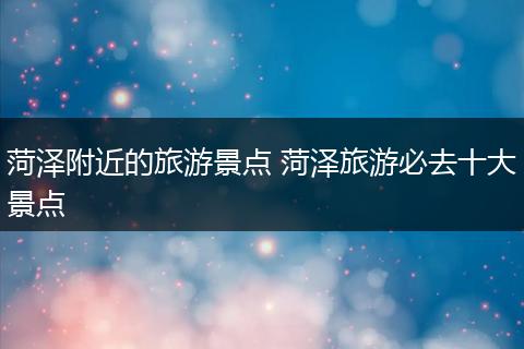菏泽附近的旅游景点 菏泽旅游必去十大景点