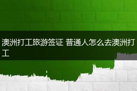 澳洲打工旅游签证 普通人怎么去澳洲打工