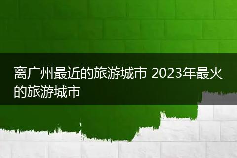 离广州最近的旅游城市 2023年最火的旅游城市