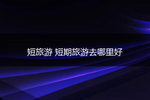 短旅游 短期旅游去哪里好