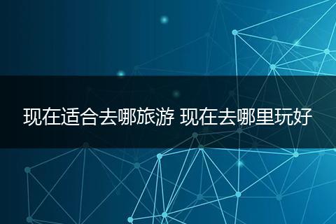现在适合去哪旅游 现在去哪里玩好