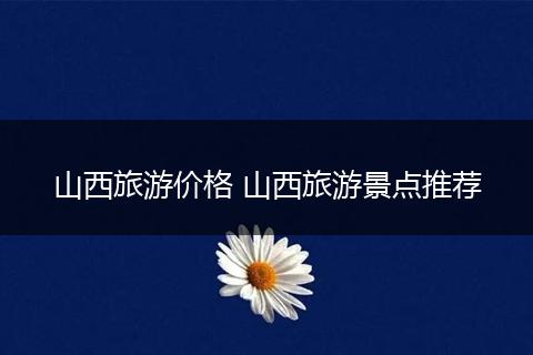 山西旅游价格 山西旅游景点推荐