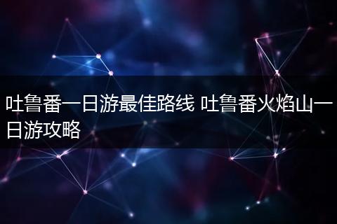 吐鲁番一日游最佳路线 吐鲁番火焰山一日游攻略