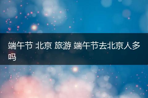 端午节 北京 旅游 端午节去北京人多吗