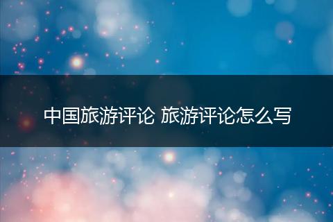 中国旅游评论 旅游评论怎么写