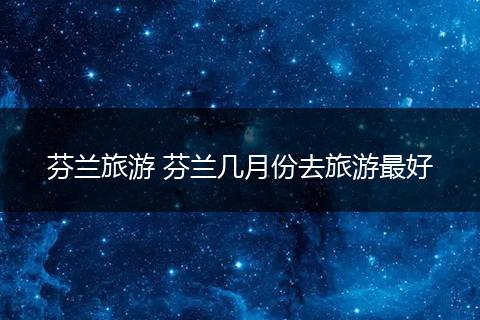 芬兰旅游 芬兰几月份去旅游最好