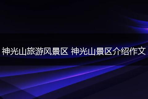 神光山旅游风景区 神光山景区介绍作文