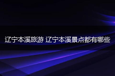 辽宁本溪旅游 辽宁本溪景点都有哪些