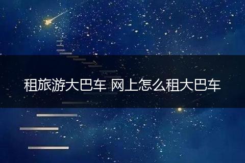 租旅游大巴车 网上怎么租大巴车