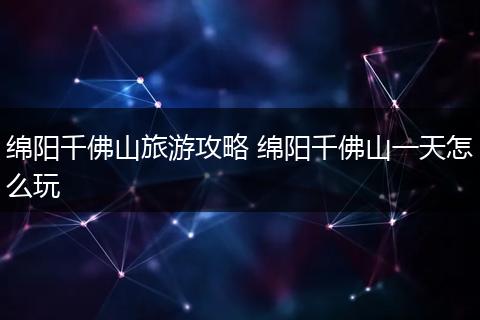 绵阳千佛山旅游攻略 绵阳千佛山一天怎么玩