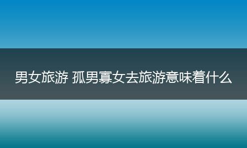 男女旅游 孤男寡女去旅游意味着什么