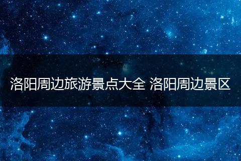 洛阳周边旅游景点大全 洛阳周边景区