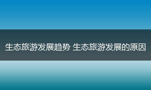 生态旅游发展趋势 生态旅游发展的原因
