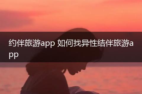 约伴旅游app 如何找异性结伴旅游app