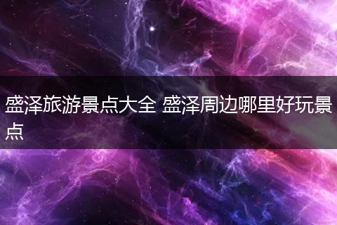 盛泽旅游景点大全 盛泽周边哪里好玩景点