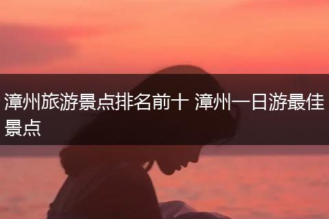 漳州旅游景点排名前十 漳州一日游最佳景点