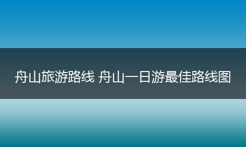 舟山旅游路线 舟山一日游最佳路线图