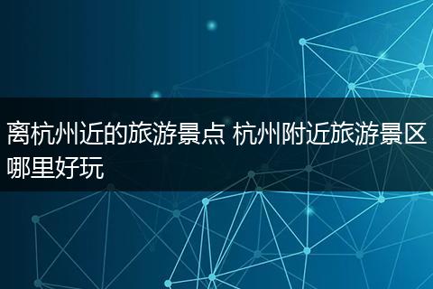 离杭州近的旅游景点 杭州附近旅游景区哪里好玩