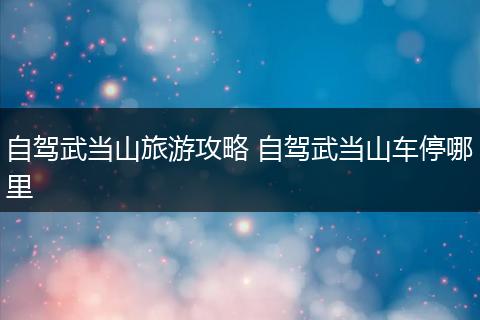 自驾武当山旅游攻略 自驾武当山车停哪里