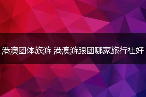 港澳团体旅游 港澳游跟团哪家旅行社好