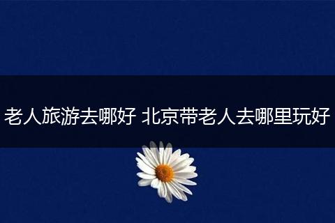 老人旅游去哪好 北京带老人去哪里玩好