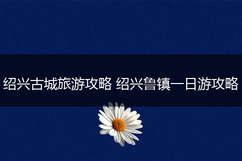 绍兴古城旅游攻略 绍兴鲁镇一日游攻略