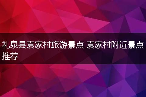礼泉县袁家村旅游景点 袁家村附近景点推荐