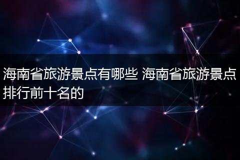 海南省旅游景点有哪些 海南省旅游景点排行前十名的