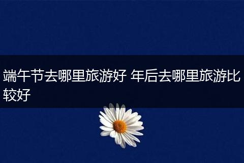 端午节去哪里旅游好 年后去哪里旅游比较好