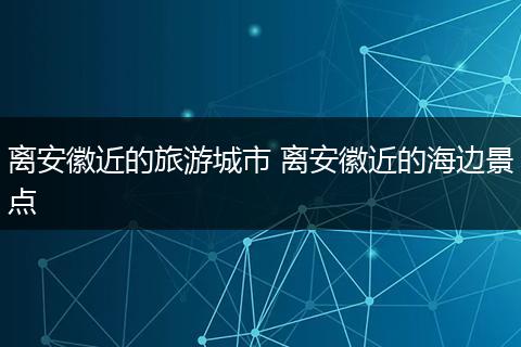 离安徽近的旅游城市 离安徽近的海边景点