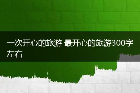 一次开心的旅游 最开心的旅游300字左右