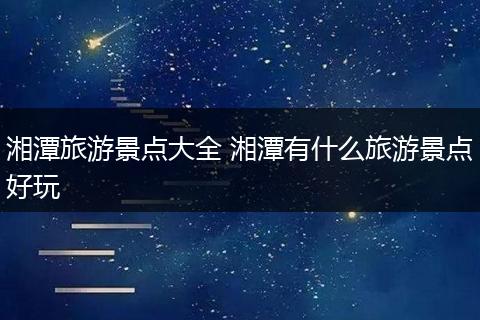 湘潭旅游景点大全 湘潭有什么旅游景点好玩