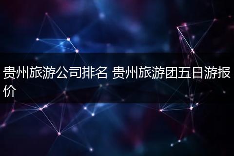 贵州旅游公司排名 贵州旅游团五日游报价