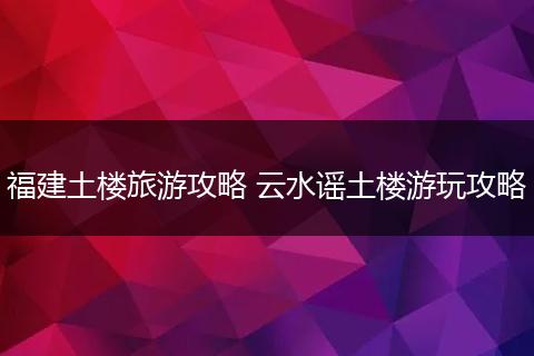福建土楼旅游攻略 云水谣土楼游玩攻略